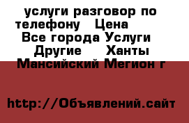 услуги разговор по телефону › Цена ­ 800 - Все города Услуги » Другие   . Ханты-Мансийский,Мегион г.